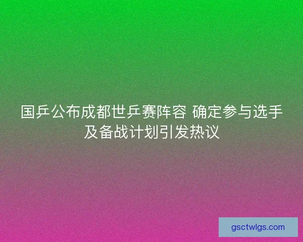 国乒公布成都世乒赛阵容 确定参与选手及备战计划引发热议 国乒公布成都世乒赛阵容 确定参与选手及备战计划引发热议