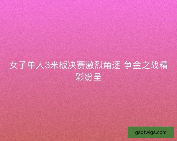 女子单人3米板决赛激烈角逐 争金之战精彩纷呈 女子单人3米板决赛激烈角逐 争金之战精彩纷呈
