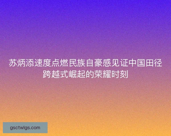 苏炳添速度点燃民族自豪感见证中国田径跨越式崛起的荣耀时刻