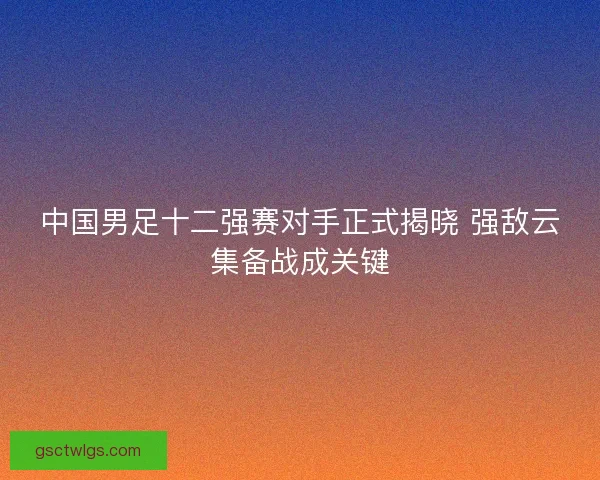 中国男足十二强赛对手正式揭晓 强敌云集备战成关键