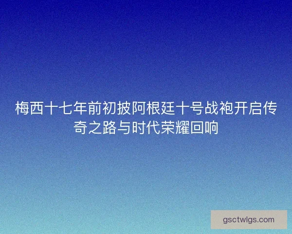 梅西十七年前初披阿根廷十号战袍开启传奇之路与时代荣耀回响