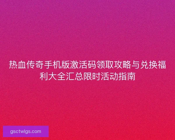 热血传奇手机版激活码领取攻略与兑换福利大全汇总限时活动指南 热血传奇手机版激活码领取攻略与兑换福利大全汇总限时活动指南