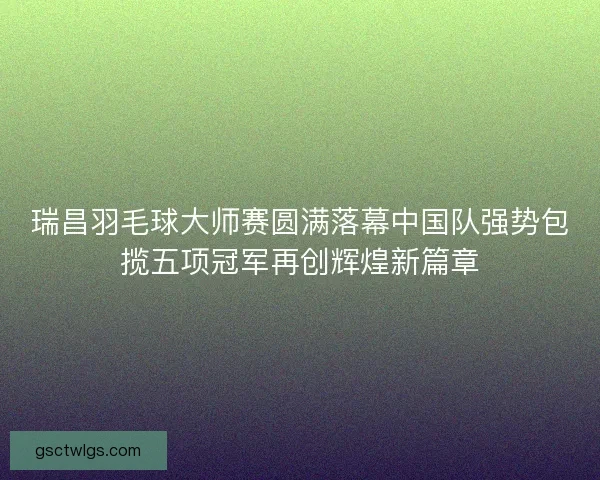 瑞昌羽毛球大师赛圆满落幕中国队强势包揽五项冠军再创辉煌新篇章 瑞昌羽毛球大师赛圆满落幕中国队强势包揽五项冠军再创辉煌新篇章