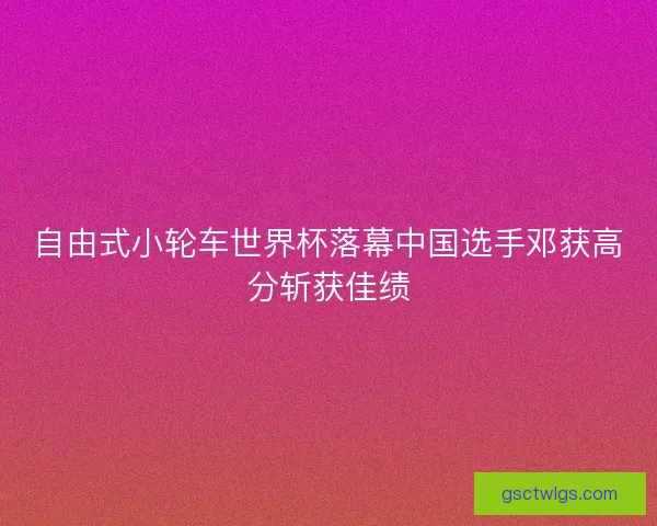 自由式小轮车世界杯落幕中国选手邓获高分斩获佳绩 自由式小轮车世界杯落幕中国选手邓获高分斩获佳绩