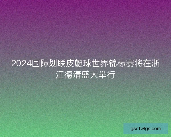 2024国际划联皮艇球世界锦标赛将在浙江德清盛大举行