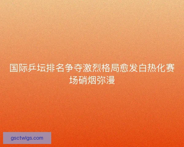 国际乒坛排名争夺激烈格局愈发白热化赛场硝烟弥漫