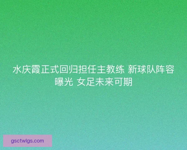 水庆霞正式回归担任主教练 新球队阵容曝光 女足未来可期