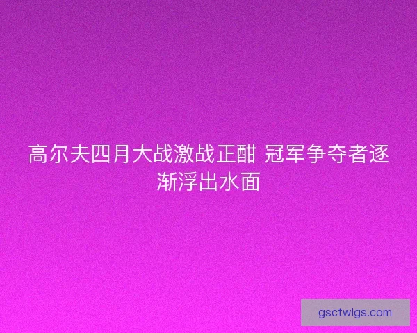 高尔夫四月大战激战正酣 冠军争夺者逐渐浮出水面 高尔夫四月大战激战正酣 冠军争夺者逐渐浮出水面