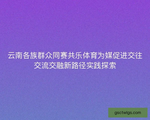 云南各族群众同赛共乐体育为媒促进交往交流交融新路径实践探索