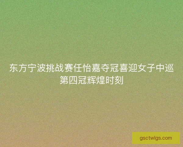 东方宁波挑战赛任怡嘉夺冠喜迎女子中巡第四冠辉煌时刻 东方宁波挑战赛任怡嘉夺冠喜迎女子中巡第四冠辉煌时刻