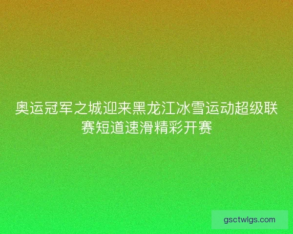 奥运冠军之城迎来黑龙江冰雪运动超级联赛短道速滑精彩开赛