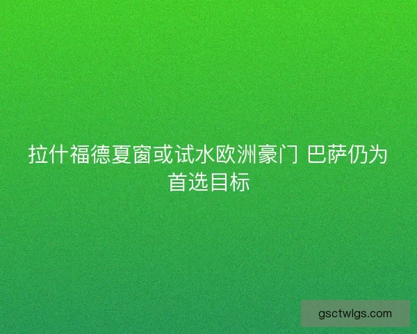 拉什福德夏窗或试水欧洲豪门 巴萨仍为首选目标