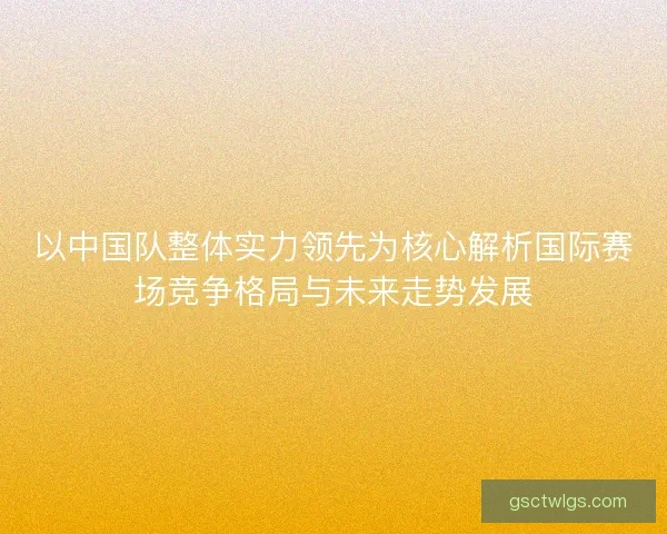 以中国队整体实力领先为核心解析国际赛场竞争格局与未来走势发展 以中国队整体实力领先为核心解析国际赛场竞争格局与未来走势发展