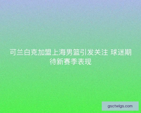 可兰白克加盟上海男篮引发关注 球迷期待新赛季表现