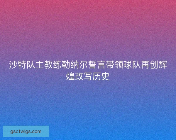 沙特队主教练勒纳尔誓言带领球队再创辉煌改写历史 沙特队主教练勒纳尔誓言带领球队再创辉煌改写历史