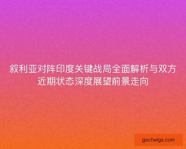 叙利亚对阵印度关键战局全面解析与双方近期状态深度展望前景走向 叙利亚对阵印度关键战局全面解析与双方近期状态深度展望前景走向