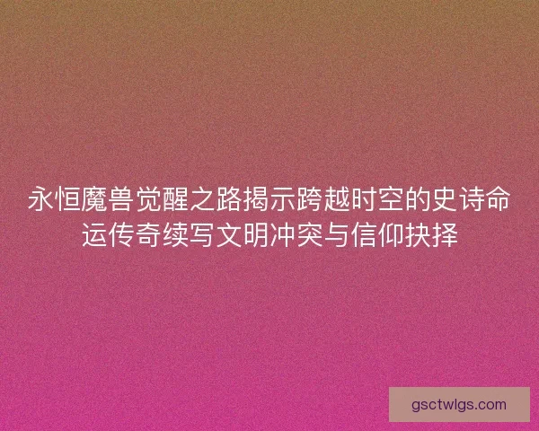 永恒魔兽觉醒之路揭示跨越时空的史诗命运传奇续写文明冲突与信仰抉择 永恒魔兽觉醒之路揭示跨越时空的史诗命运传奇续写文明冲突与信仰抉择