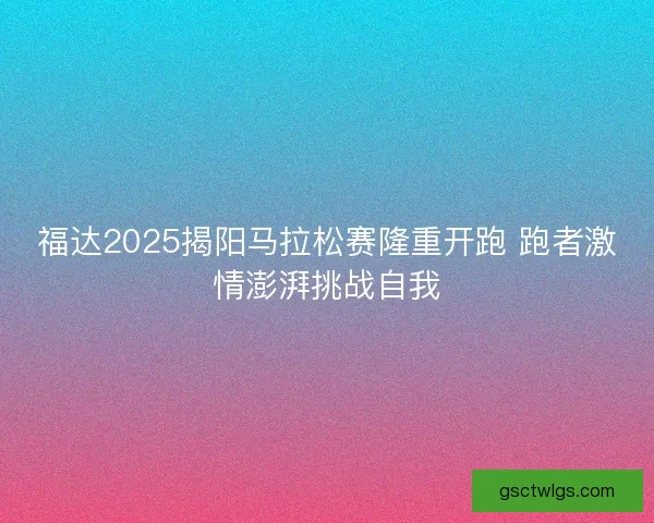 福达2025揭阳马拉松赛隆重开跑 跑者激情澎湃挑战自我