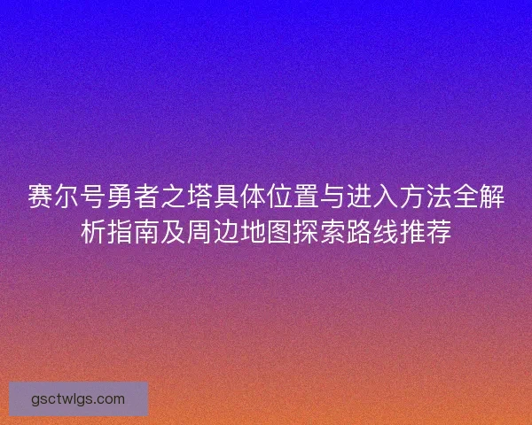 赛尔号勇者之塔具体位置与进入方法全解析指南及周边地图探索路线推荐