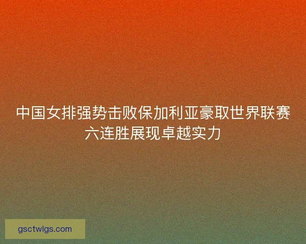中国女排强势击败保加利亚豪取世界联赛六连胜展现卓越实力