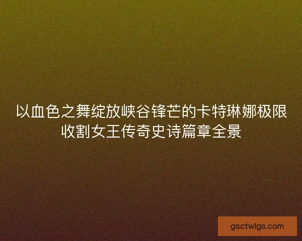 以血色之舞绽放峡谷锋芒的卡特琳娜极限收割女王传奇史诗篇章全景 以血色之舞绽放峡谷锋芒的卡特琳娜极限收割女王传奇史诗篇章全景