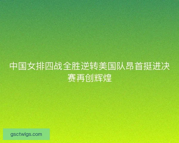 中国女排四战全胜逆转美国队昂首挺进决赛再创辉煌 中国女排四战全胜逆转美国队昂首挺进决赛再创辉煌